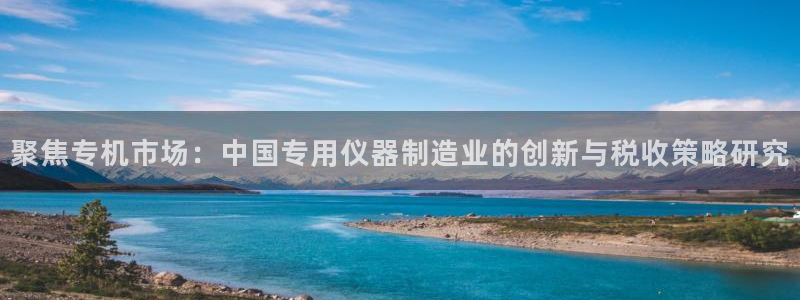 意昂平台体育：聚焦专机市场：中国专用仪器制造业的创新与税收策