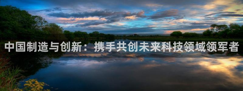 意昂体育3平台假的吗是真的吗吗：中国制造与创新：携手共创未来