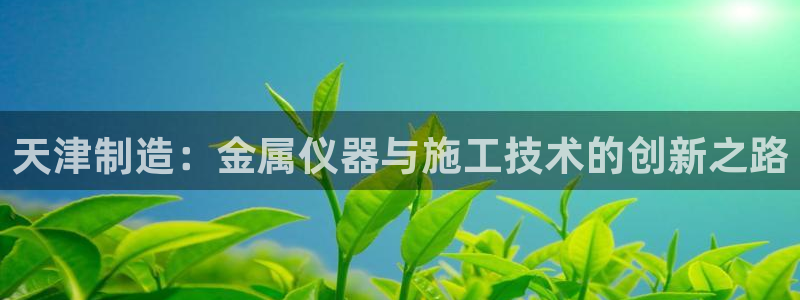 意昂3娱乐下载：天津制造：金属仪器与施工技术的创新之路