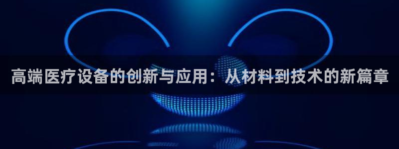 意昂3娱乐代理怎么样：高端医疗设备的创新与应用：从材料到技术