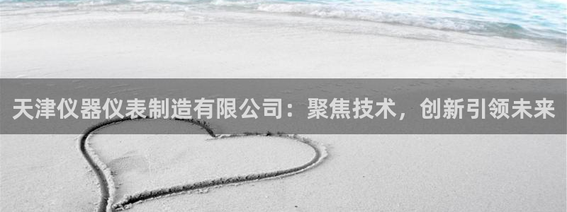 意昂体育3招商电话是多少啊：天津仪器仪表制造有限公司：聚焦技