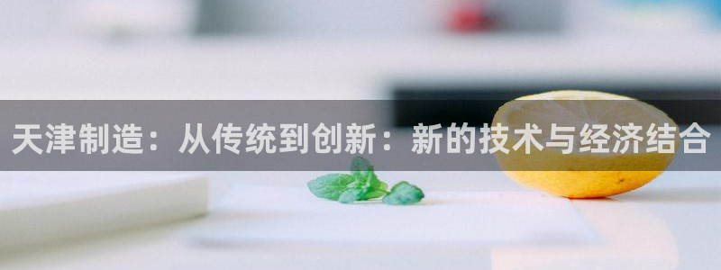 意昂体育3平台注册要钱吗安全吗：天津制造：从传统到创新：新的