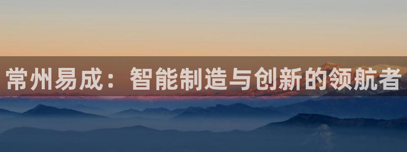 意昂3娱乐首页官网下载：常州易成：智能制造与创新的领航者