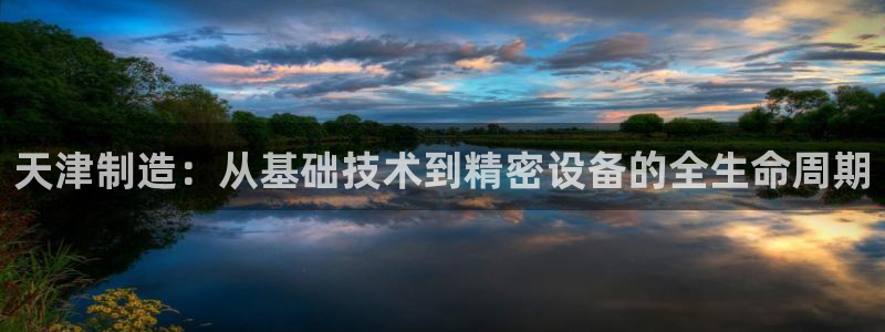 意昂3娱乐下载：天津制造：从基础技术到精密设备的全生命周期