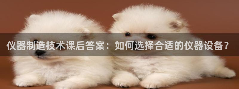 意昂体育3招商电话号码是多少：仪器制造技术课后答案：如何选择