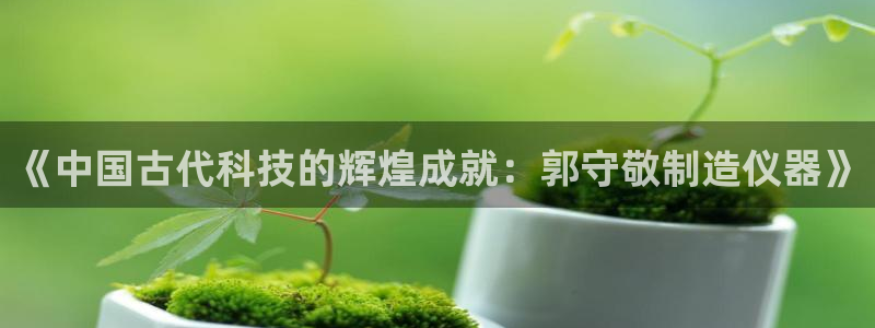 意昂3集团官网网址：《中国古代科技的辉煌成就：郭守敬制造仪器