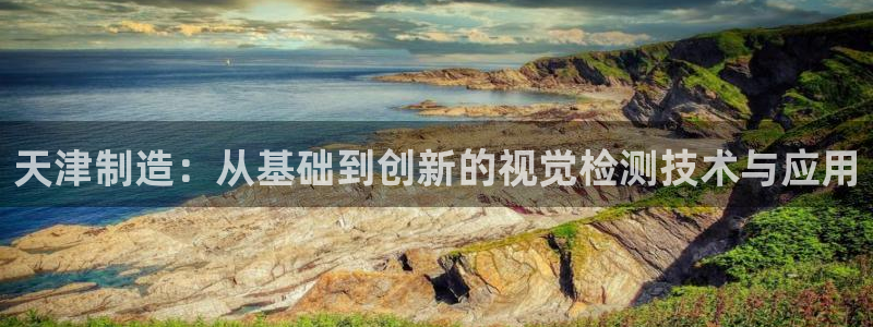 意昂体育3平台注册要钱吗安全吗：天津制造：从基础到创新的视觉