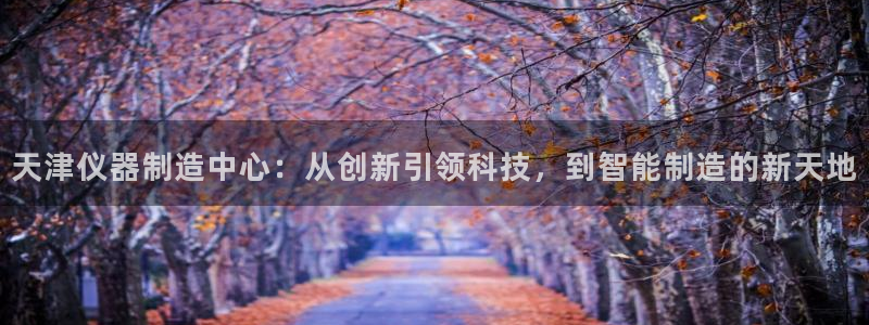 意昂体育3招商电话是多少：天津仪器制造中心：从创新引领科技，