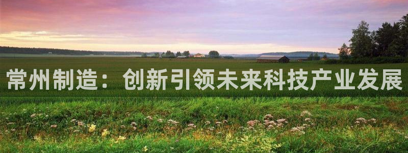 意昂3娱乐首页官网下载：常州制造：创新引领未来科技产业发展