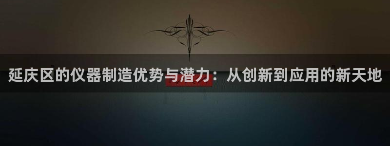 意昂3娱乐网站：延庆区的仪器制造优势与潜力：从创新到应用的新