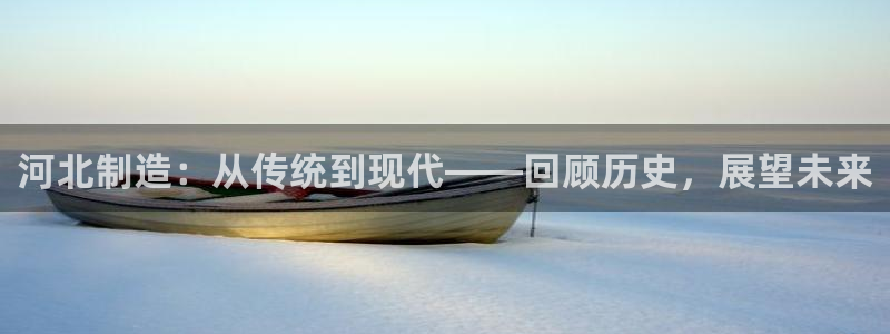 意昂体育3注册：河北制造：从传统到现代——回顾历史，展望未来