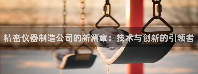 意昂体育3平台注册流程图：精密仪器制造公司的新篇章：技术与创